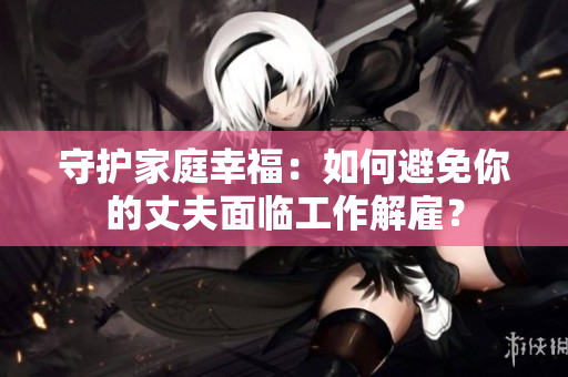 守护家庭幸福：如何避免你的丈夫面临工作解雇？