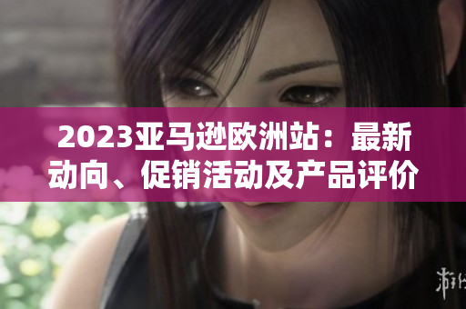 2023亚马逊欧洲站：最新动向、促销活动及产品评价