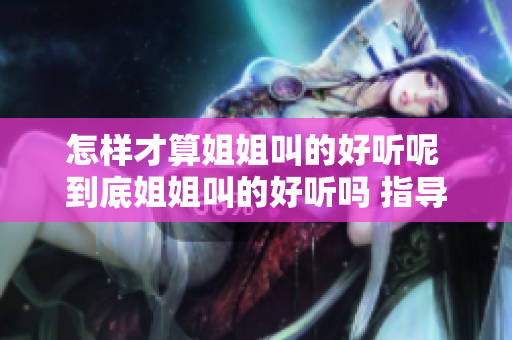 怎样才算姐姐叫的好听呢 到底姐姐叫的好听吗 指导你如何评判姐姐叫声优劣
