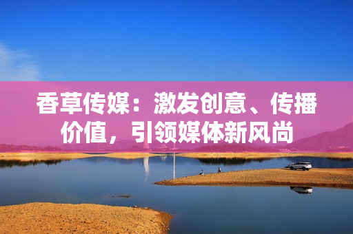 香草传媒：激发创意、传播价值，引领媒体新风尚