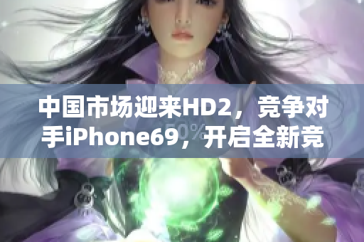 中国市场迎来HD2，竞争对手iPhone69，开启全新竞争格局