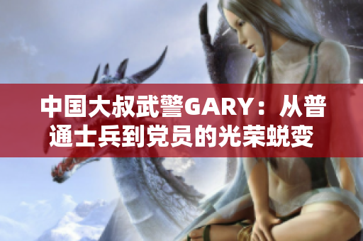 中国大叔武警GARY：从普通士兵到党员的光荣蜕变