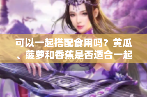 可以一起搭配食用吗？黄瓜、菠萝和香蕉是否适合一起食用？