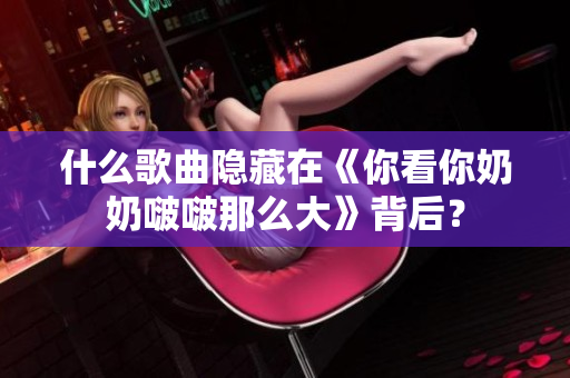 什么歌曲隐藏在《你看你奶奶啵啵那么大》背后？