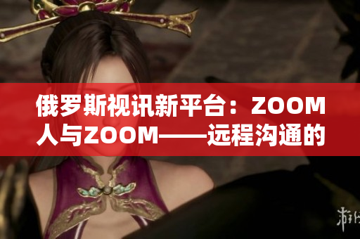 俄罗斯视讯新平台：ZOOM人与ZOOM——远程沟通的全新体验
