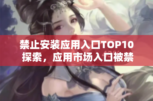 禁止安装应用入口TOP10 探索，应用市场入口被禁止安装的十大APP