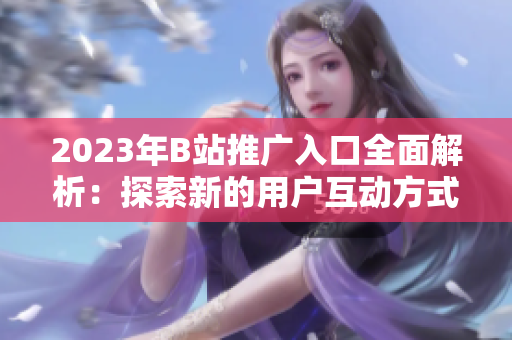 2023年B站推广入口全面解析：探索新的用户互动方式和内容创意