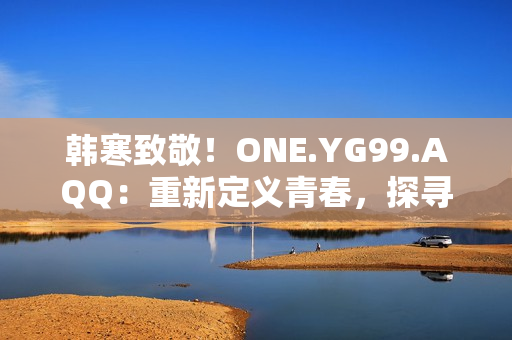 韩寒致敬！ONE.YG99.AQQ：重新定义青春，探寻梦想之路