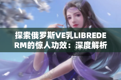 探索俄罗斯VE乳LIBREDERM的惊人功效：深度解析其护肤秘密
