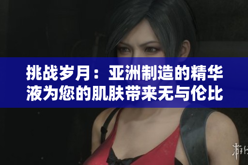 挑战岁月：亚洲制造的精华液为您的肌肤带来无与伦比的恩惠