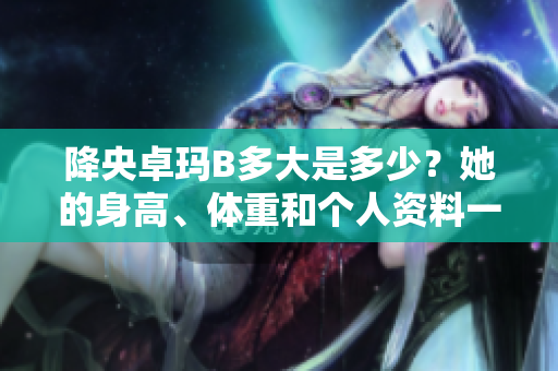 降央卓玛B多大是多少？她的身高、体重和个人资料一览
