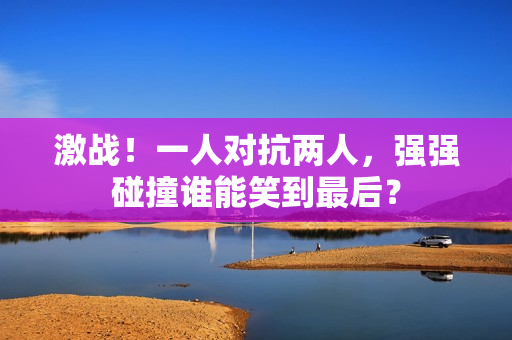 激战！一人对抗两人，强强碰撞谁能笑到最后？