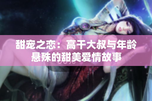 甜宠之恋：高干大叔与年龄悬殊的甜美爱情故事
