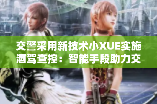 交警采用新技术小XUE实施酒驾查控：智能手段助力交通安全