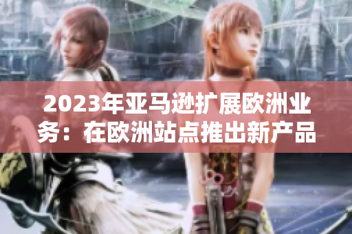 2023年亚马逊扩展欧洲业务：在欧洲站点推出新产品