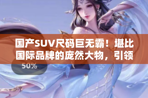 国产SUV尺码巨无霸！堪比国际品牌的庞然大物，引领豪华SUV新时代