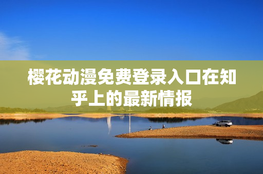 樱花动漫免费登录入口在知乎上的最新情报