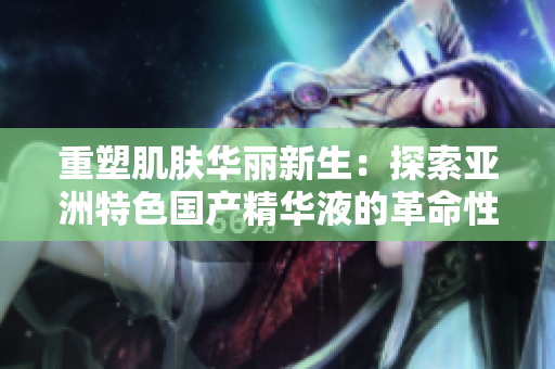 重塑肌肤华丽新生：探索亚洲特色国产精华液的革命性护肤力量