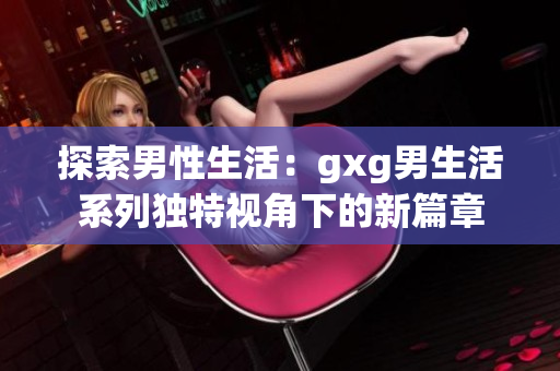 探索男性生活：gxg男生活系列独特视角下的新篇章