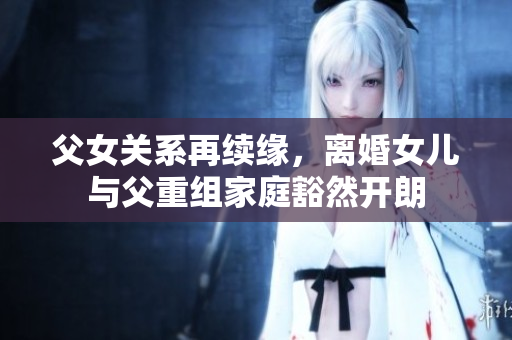 父女关系再续缘，离婚女儿与父重组家庭豁然开朗