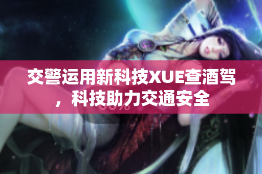 交警运用新科技XUE查酒驾，科技助力交通安全