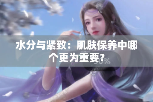 水分与紧致：肌肤保养中哪个更为重要？