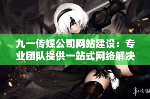 九一传媒公司网站建设：专业团队提供一站式网络解决方案
