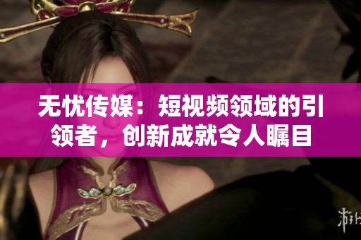 无忧传媒：短视频领域的引领者，创新成就令人瞩目