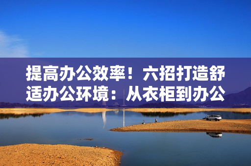 提高办公效率！六招打造舒适办公环境：从衣柜到办公桌，让你的工作空间焕然一新