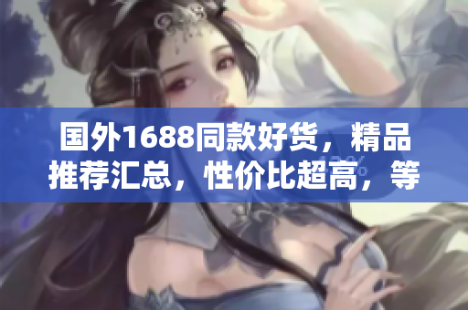 国外1688同款好货，精品推荐汇总，性价比超高，等你来挑选！