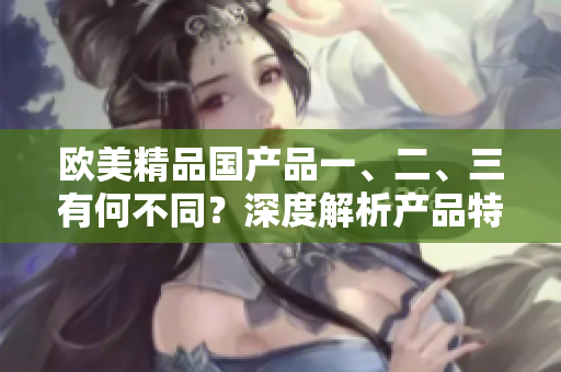 欧美精品国产品一、二、三有何不同？深度解析产品特色