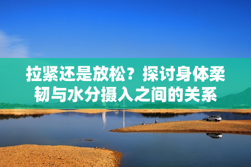 拉紧还是放松？探讨身体柔韧与水分摄入之间的关系