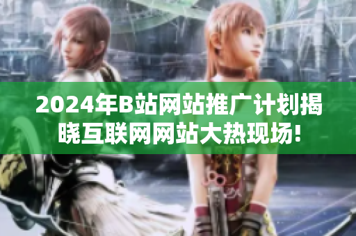2024年B站网站推广计划揭晓互联网网站大热现场!