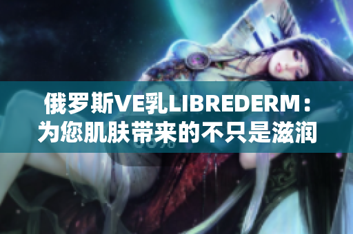 俄罗斯VE乳LIBREDERM：为您肌肤带来的不只是滋润