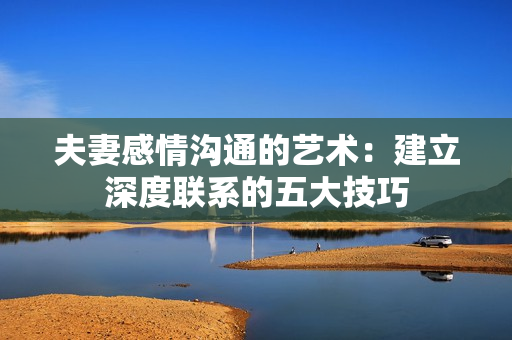 夫妻感情沟通的艺术：建立深度联系的五大技巧