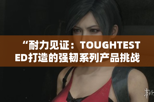 “耐力见证：TOUGHTESTED打造的强韧系列产品挑战极限”