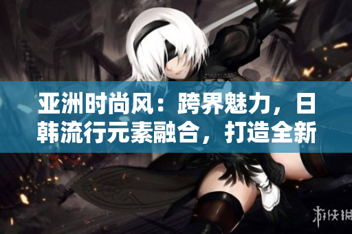 亚洲时尚风：跨界魅力，日韩流行元素融合，打造全新系列