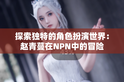 探索独特的角色扮演世界：赵青蔓在NPN中的冒险