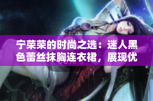 宁荣荣的时尚之选：迷人黑色蕾丝抹胸连衣裙，展现优雅魅力的不二选择！