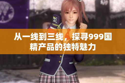 从一线到三线，探寻999国精产品的独特魅力