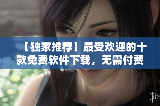 【独家推荐】最受欢迎的十款免费软件下载，无需付费!