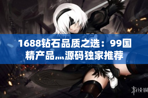 1688钻石品质之选：99国精产品灬源码独家推荐