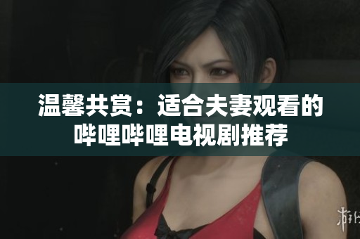 温馨共赏：适合夫妻观看的哔哩哔哩电视剧推荐