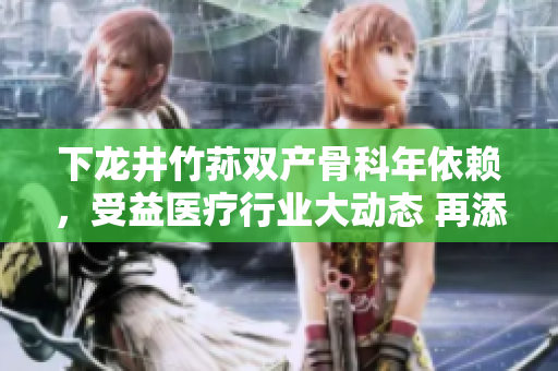 下龙井竹荪双产骨科年依赖，受益医疗行业大动态 再添新篇章