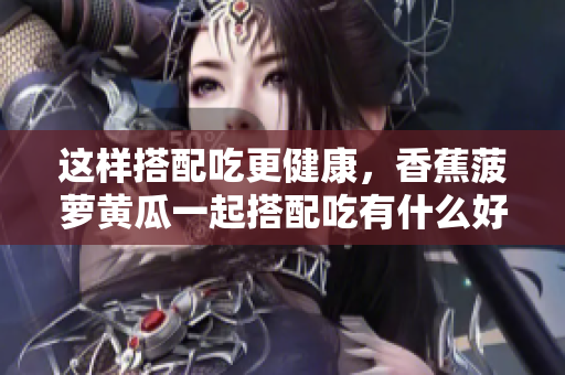 这样搭配吃更健康，香蕉菠萝黄瓜一起搭配吃有什么好处？
