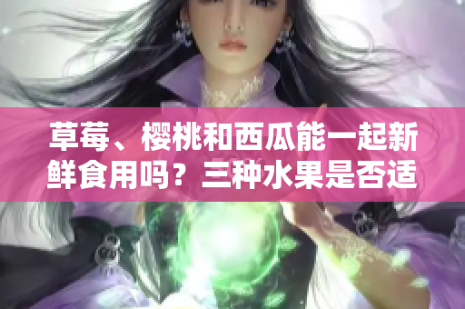 草莓、樱桃和西瓜能一起新鲜食用吗？三种水果是否适合同时搭配食用？