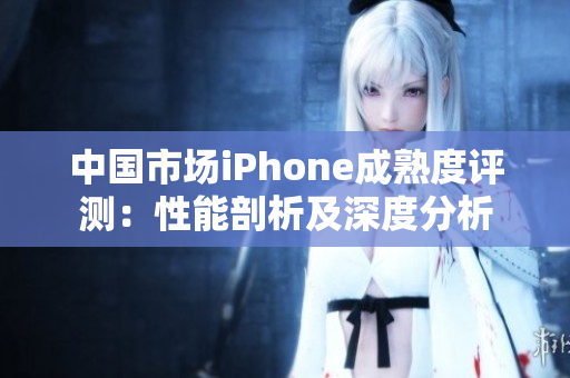 中国市场iPhone成熟度评测：性能剖析及深度分析
