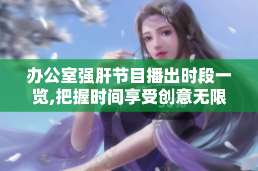 办公室强肝节目播出时段一览,把握时间享受创意无限。