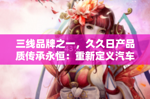 三线品牌之一，久久日产品质传承永恒：重新定义汽车行业标准