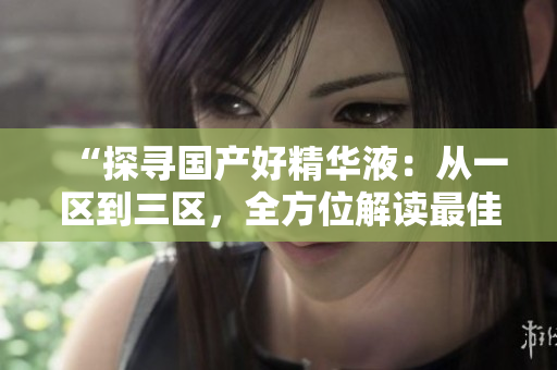 “探寻国产好精华液：从一区到三区，全方位解读最佳选择”